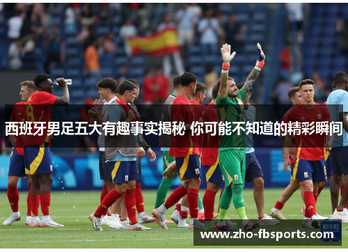 西班牙男足五大有趣事实揭秘 你可能不知道的精彩瞬间