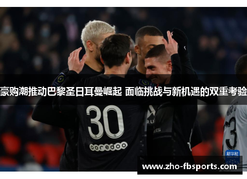 豪购潮推动巴黎圣日耳曼崛起 面临挑战与新机遇的双重考验