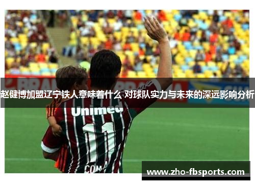 赵健博加盟辽宁铁人意味着什么 对球队实力与未来的深远影响分析 赵健博加盟辽宁铁人意味着什么 对球队实力与未来的深远影响分析