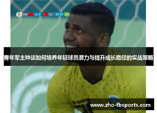 青年军主帅谈如何培养年轻球员潜力与提升成长路径的实战策略