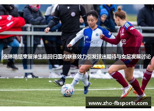 张琳艳结束留洋生涯回归国内联赛效力引发球迷期待与女足发展讨论 张琳艳结束留洋生涯回归国内联赛效力引发球迷期待与女足发展讨论