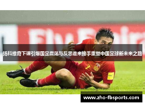 扬科维奇下课引爆国足震荡与反思谁来接手重塑中国足球新未来之路 扬科维奇下课引爆国足震荡与反思谁来接手重塑中国足球新未来之路