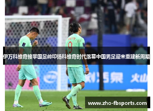 伊万科维奇接掌国足帅印扬科维奇时代落幕中国男足迎来重建新周期 伊万科维奇接掌国足帅印扬科维奇时代落幕中国男足迎来重建新周期